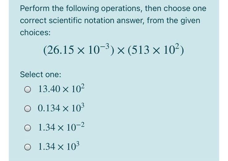 Perform the following operations, then choose one
correct scientific notation answer, from the given
choices:
(26.15 x 10-3) × (513 × 10²)
Select one:
13.40 x 102
0.134 x 103
O 1.34 x 10-2
O 1.34 x 103
