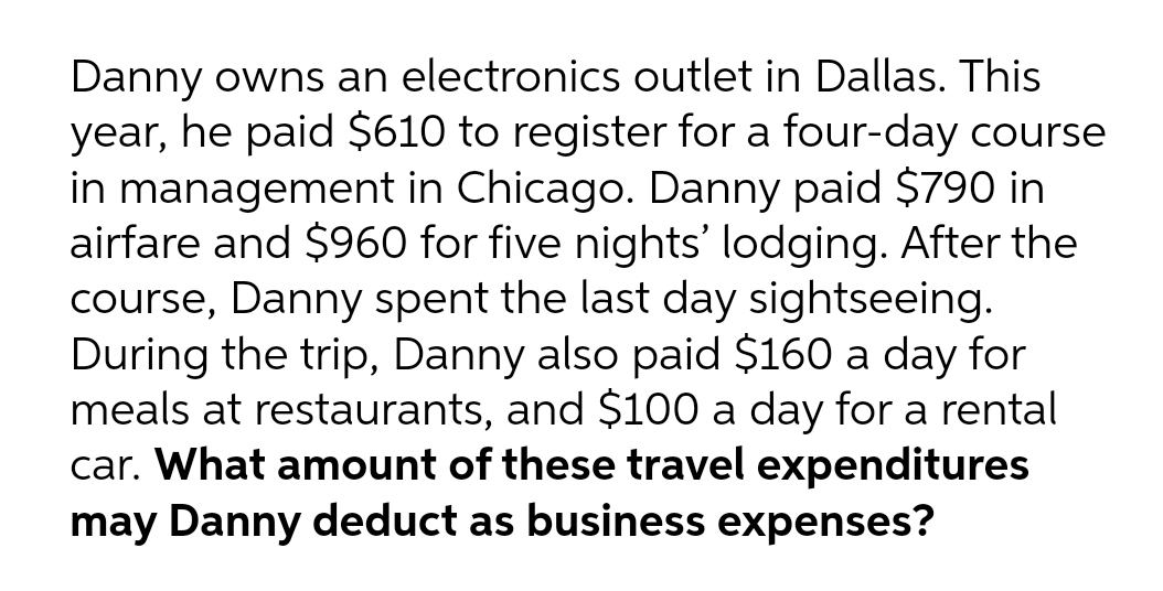 Danny owns an electronics outlet in Dallas. This
year, he paid $610 to register for a four-day course
in management in Chicago. Danny paid $790 in
airfare and $960 for five nights' lodging. After the
course, Danny spent the last day sightseeing.
During the trip, Danny also paid $160 a day for
meals at restaurants, and $100 a day for a rental
car. What amount of these travel expenditures
may Danny deduct as business expenses?
