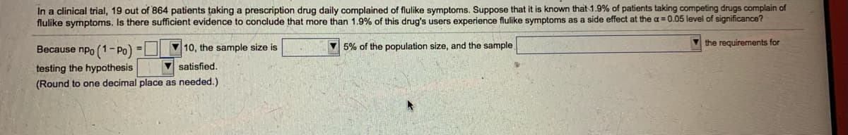 In a clinical trial, 19 out of 864 patients taking a prescription drug daily complained of flulike symptoms. Suppose that it is known that 1.9% of patients taking competing drugs complain of
flulike symptoms. Is there sufficient evidence to conclude that more than 1.9% of this drug's users experience flulike symptoms as a side effect at the a = 0.05 level of significance?
V 5% of the population size, and the sample
V the requirements for
Because npo (1- Po) = V 10, the sample size is
V satisfied.
testing the hypothesis
(Round to one decimal place as needed.)
