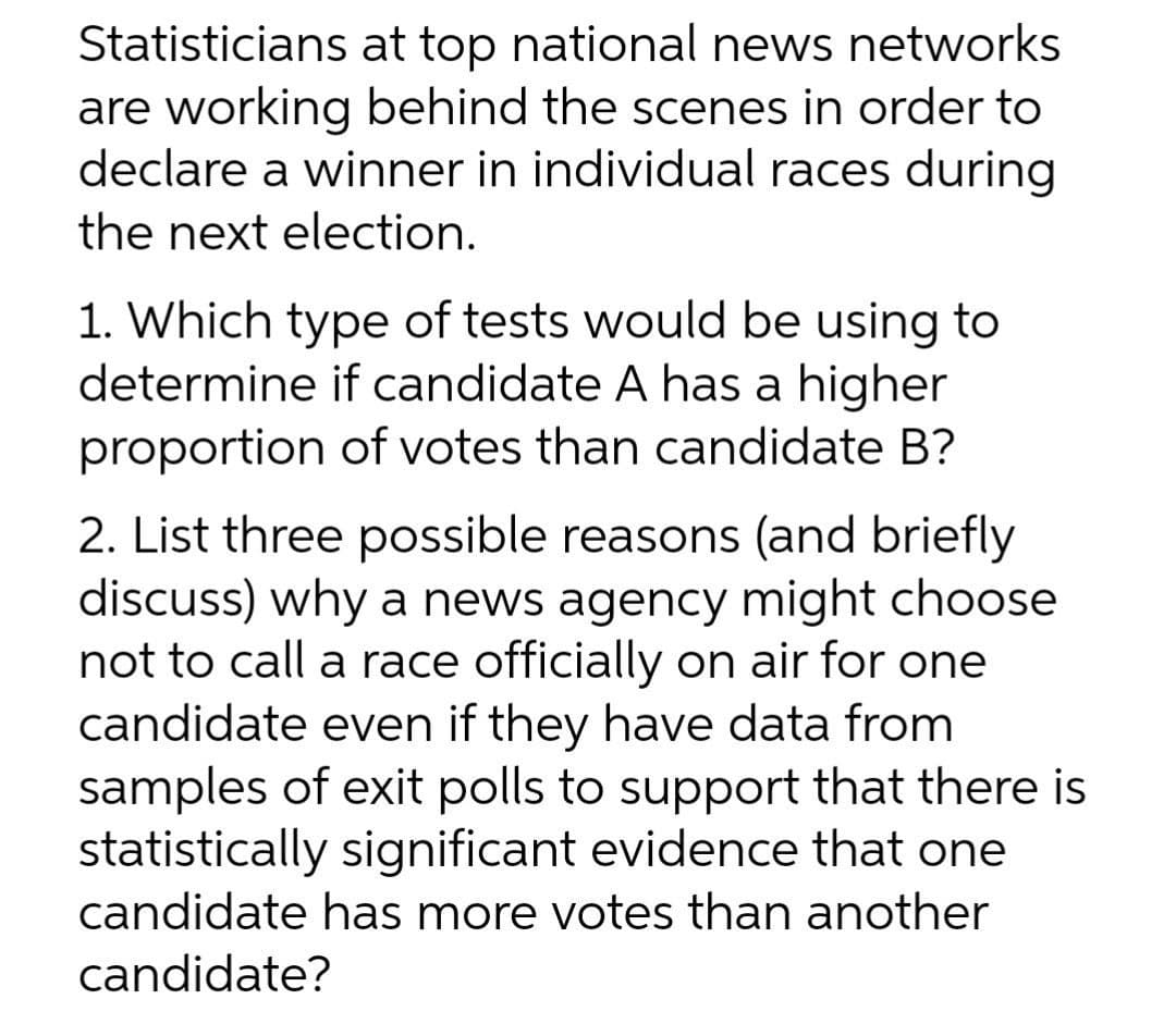 Statisticians at top national news networks
are working behind the scenes in order to
declare a winner in individual races during
the next election.
1. Which type of tests would be using to
determine if candidate A has a higher
proportion of votes than candidate B?
2. List three possible reasons (and briefly
discuss) why a news agency might choose
not to call a race officially on air for one
candidate even if they have data from
samples of exit polls to support that there is
statistically significant evidence that one
candidate has more votes than another
candidate?
