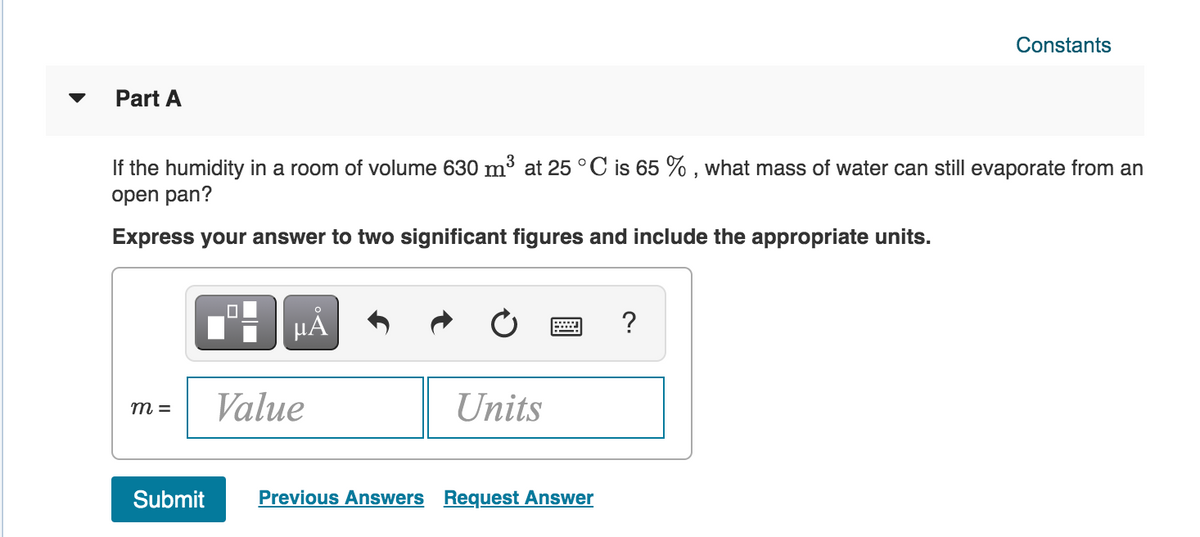 Constants
Part A
If the humidity in a room of volume 630 m³ at 25 °C is 65 % , what mass of water can still evaporate from an
open pan?
Express your answer to two significant figures and include the appropriate units.
HẢ
?
Value
Units
m =
Submit
Previous Answers Request Answer
