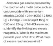Ammonia gas can be prepared by
the reaction of a metal oxide such as
calcium oxide with ammonium
chloride.CaO(s) + 2 NH4CI(s) 2 NH3
(g) • H2O(g) + CaCi2(aq) If 112 g of
CaO and 224 g of NH4CI are mixed:
a. Identify the limiting and excess
reagents. b. What is the maximum
possible yield of NH3? c. What mass
of excess reactant remains?"

