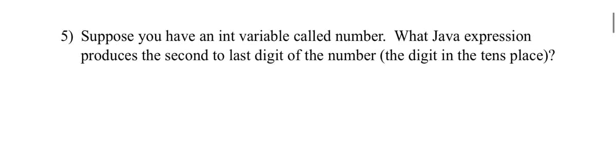 5) Suppose you have an int variable called number. What Java expression
produces the second to last digit of the number (the digit in the tens place)?