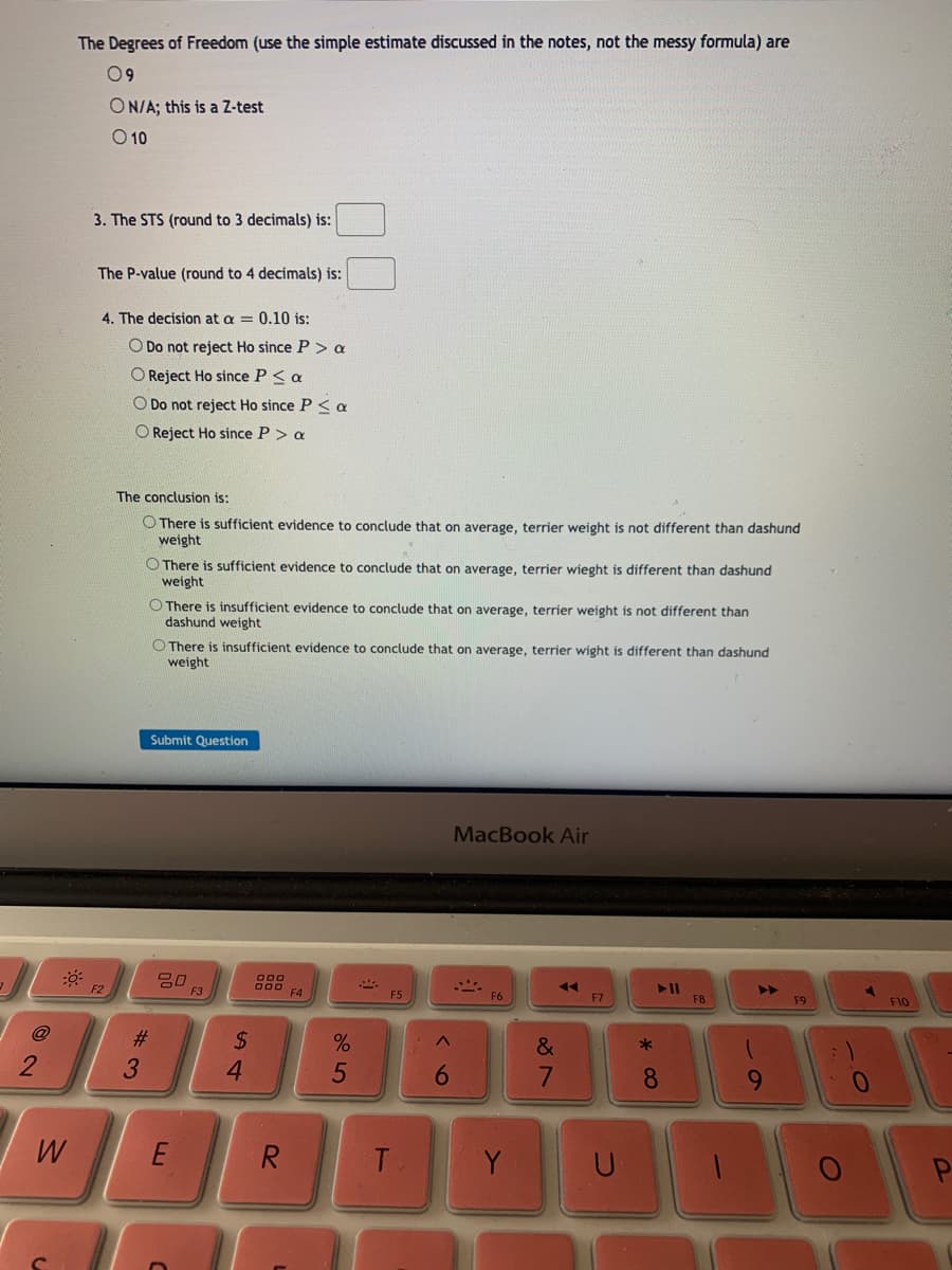 The Degrees of Freedom (use the simple estimate discussed in the notes, not the messy formula) are
09
ON/A; this is a Z-test
O 10
3. The STS (round to 3 decimals) is:
The P-value (round to 4 decimals) is:
4. The decision at a = 0.10 is:
O Do not reject Ho since P > a
O Reject Ho since P < a
O Do not reject Ho since P< a
O Reject Ho since P> a
The conclusion is:
O There is sufficient evidence to conclude that on average, terrier weight is not different than dashund
weight
O There is sufficient evidence to conclude that on average, terrier wieght is different than dashund
weight
O There is insufficient evidence to conclude that on average, terrier weight is not different than
dashund weight
O There is insufficient evidence to conclude that on average, terrier wight is different than dashund
weight
Submit Question
MacBook Air
F2
O00
F5
F6
F7
F8
F9
F10
@
#3
%2$
&
4.
8.
9.
W
R
T
Y
U
