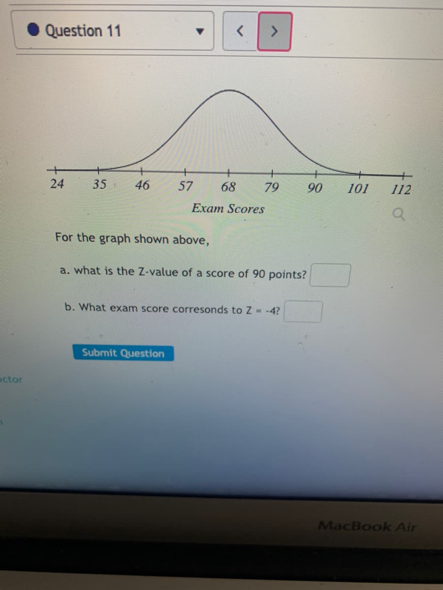Question 11
24
35
46
57
68
79
90
101
112
Exam Scores
For the graph shown above,
a. what is the Z-value of a score of 90 points?
b. What exam score corresonds to Z = -4?
Submit Question
octor
MacBook Air
