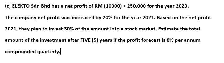 (c) ELEKTO Sdn Bhd has a net profit of RM (10000) + 250,000 for the year 2020.
The company net profit was increased by 20% for the year 2021. Based on the net profit
2021, they plan to invest 30% of the amount into a stock market. Estimate the total
amount of the investment after FIVE (5) years if the profit forecast is 8% per annum
compounded quarterly.