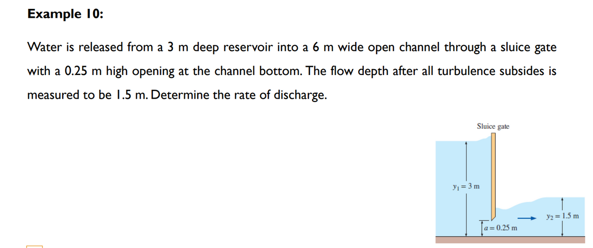 Example 10:
Water is released from a 3 m deep reservoir into a 6 m wide open channel through a sluice gate
with a 0.25 m high opening at the channel bottom. The flow depth after all turbulence subsides is
measured to be 1.5 m. Determine the rate of discharge.
Sluice gate
yı = 3 m
y2 = 1.5 m
a= 0.25 m
