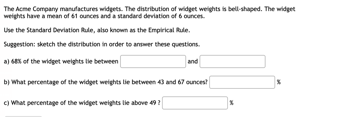 The Acme Company manufactures widgets. The distribution of widget weights is bell-shaped. The widget
weights have a mean of 61 ounces and a standard deviation of 6 ounces.
Use the Standard Deviation Rule, also known as the Empirical Rule.
Suggestion: sketch the distribution in order to answer these questions.
a) 68% of the widget weights lie between
and
b) What percentage of the widget weights lie between 43 and 67 ounces?
%
c) What percentage of the widget weights lie above 49 ?
