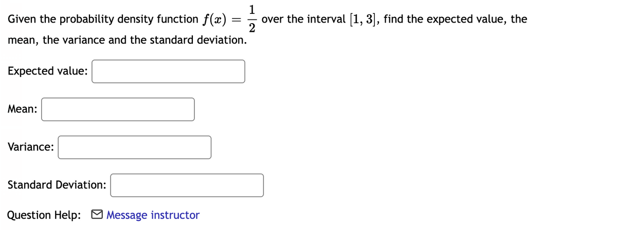 1
Given the probability density function f(x)
2
over the interval [1, 3], find the expected value, the
mean, the variance and the standard deviation.
Expected value:
Mean:
Variance:
Standard Deviation:
Question Help: M Message instructor
