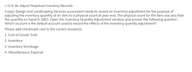 » Q-8-3b. Adjust Perpetual Inventory Records
Craig's Design and Landscaping Services accountant needs to record an inventory adjustment for the purpose of
adjusting the inventory quantity of an item to a physical count at year-end. The physical count for the item was less than
the quantity on hand in QBO. Open the Inventory Quantity Adjustment window and answer the following question.
Which account is the default account used to record the effects of the inventory quantity adjustment?
Please add checkmark next to the correct answer(s).
1 Cost of Goods Sold
2 Inventory
3 Inventory Shrinkage
4 Miscellaneous Expense
