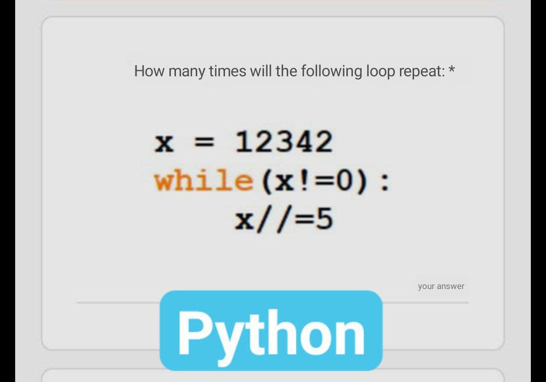 How many times will the following loop repeat: *
x = 12342
while (x!=0):
x//=5
your answer
Python
