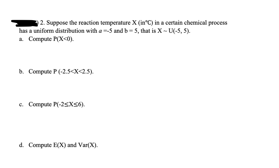 3 2. Suppose the reaction temperature X (in°C) in a certain chemical process
has a uniform distribution with a =-5 and b = 5, that is X~ U(-5, 5).
a. Compute P(X<0).
b. Compute P (-2.5<X<2.5).
с. Compute P(-2<X<6).
d. Compute E(X) and Var(X).

