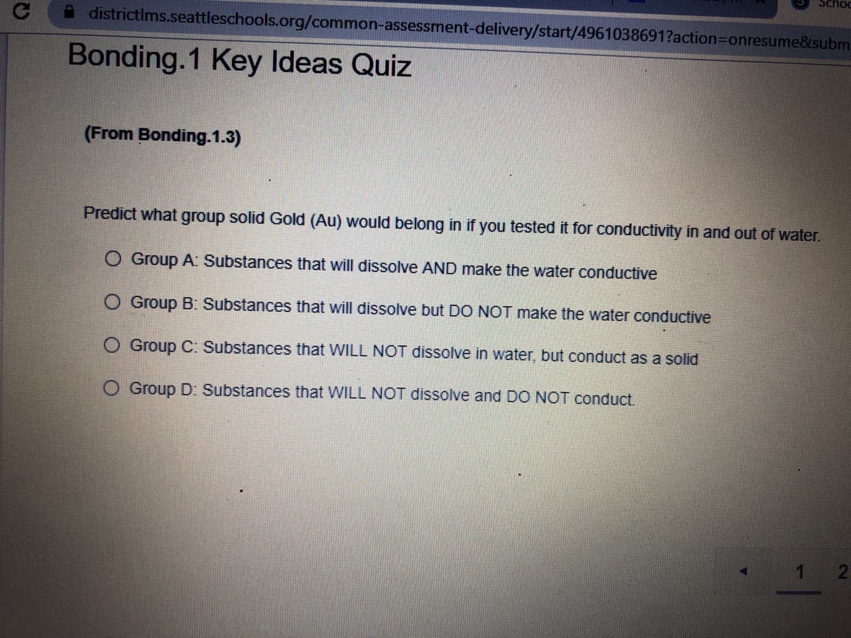 Schoo
districtIms.seattleschools.org/common-assessment-delivery/start/4961038691?action3Donresume&subm
Bonding.1 Key Ideas Quiz
(From Bonding.1.3)
Predict what group solid Gold (Au) would belong in if you tested it for conductivity in and out of water.
O Group A: Substances that will dissolve AND make the water conductive
O Group B: Substances that will dissolve but DO NOT make the water conductive
O Group C: Substances that WILL NOT dissolve in water, but conduct as a solid
O Group D: Substances that WILL NOT dissolve and DO NOT conduct.
