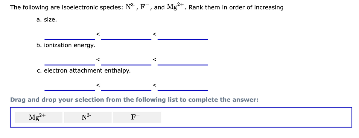 The following are isoelectronic species: N³-, F¯, and Mg²+. Rank them in order of increasing
2+
a. size.
b. ionization energy.
<
c. electron attachment enthalpy.
<
Drag and drop your selection from the following list to complete the answer:
Mg²+
N³-
F-