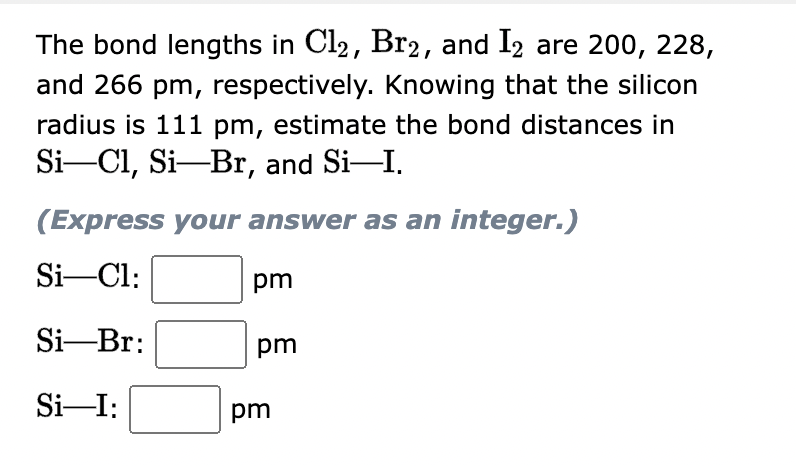 The bond lengths in Cl2, Br2, and I2 are 200, 228,
and 266 pm, respectively. Knowing that the silicon
radius is 111 pm, estimate the bond distances in
Si-Cl, Si—Br, and Si—I.
(Express your answer as an integer.)
Si-Cl:
Si-Br:
Si-I:
pm
pm
pm