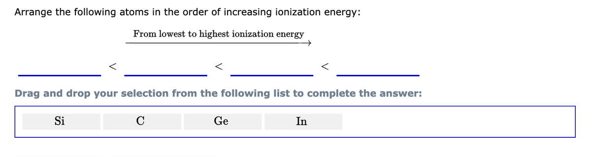 Arrange the following atoms in the order of increasing ionization energy:
From lowest to highest ionization energy
<
Si
Drag and drop your selection from the following list to complete the answer:
C
→
Ge
In