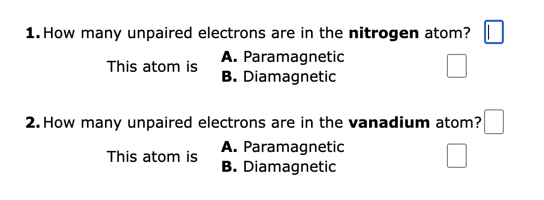1. How many unpaired electrons are in the nitrogen atom?
This atom is
A. Paramagnetic
B. Diamagnetic
2. How many unpaired electrons are in the vanadium atom?
This atom is
A. Paramagnetic
B. Diamagnetic