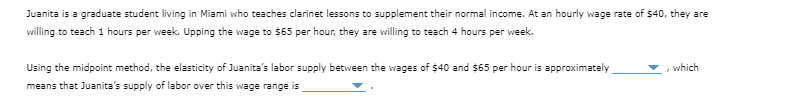 Juanita is a graduate student living in Miami who teaches clarinet lessons to supplement their normal income. At an hourly wage rate of $40, they are
willing to teach 1 hours per week. Upping the wage to $65 per hour, they are willing to teach 4 hours per week.
Using the midpoint method, the elasticity of Juanita's labor supply between the wages of $40 and $65 per hour is approximately
means that Juanita's supply of labor over this wage range is
which