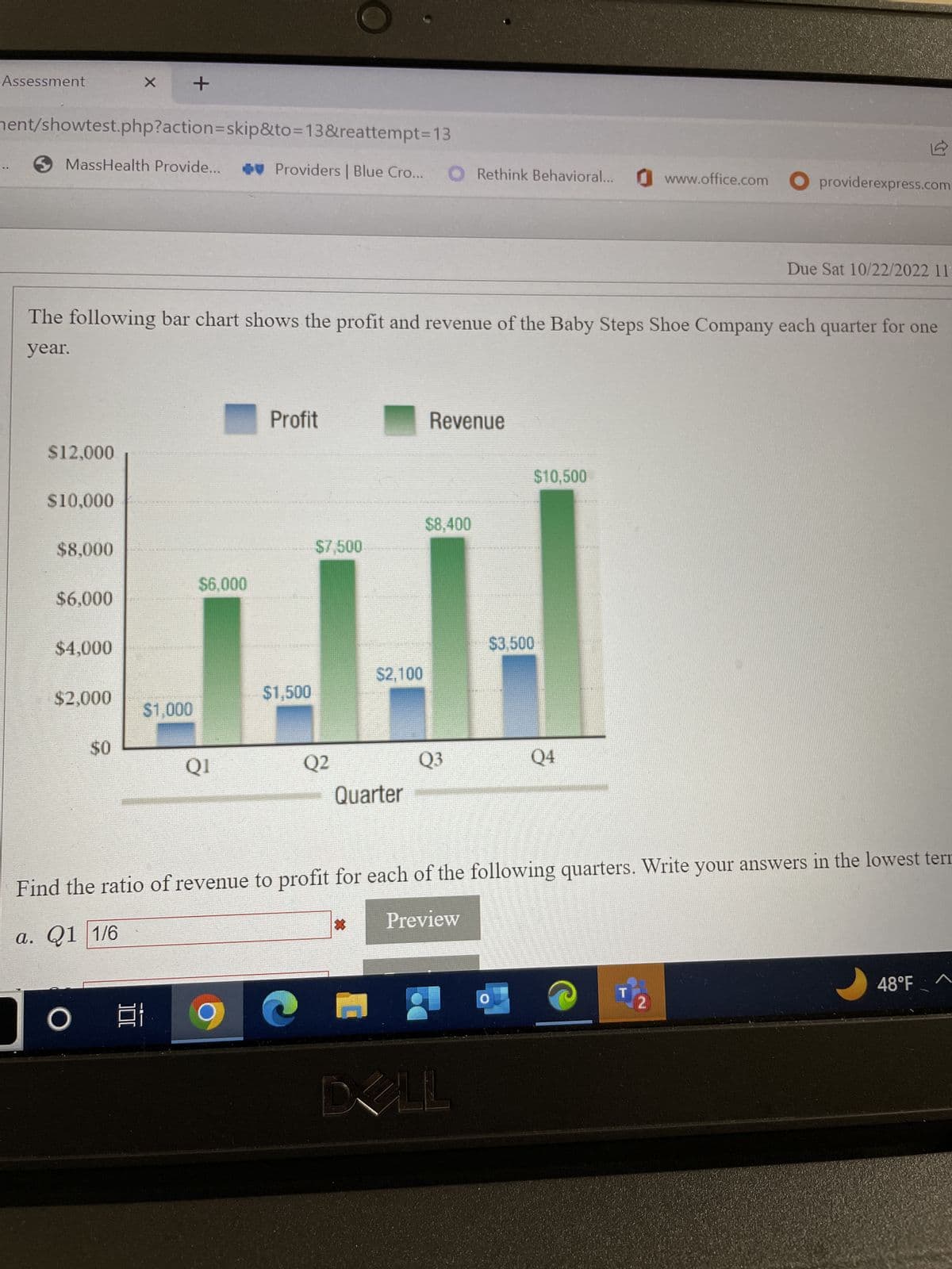Assessment
ment/showtest.php?action=skip&to=13&reattempt=13
MassHealth Provide...
$12,000
$10,000
The following bar chart shows the profit and revenue of the Baby Steps Shoe Company each quarter for one
year.
$8,000
$6,000
$4,000
$2,000
X +
$0
O
KUTOK AUCTO
100:
$1,000
WEMA DE SABLE UN
$6,000
QI
Providers | Blue Cro... O Rethink Behavioral... www.office.com providerexpress.com
Profit
Let Me Be
$1,500
$7,500
S
Q2
$2,100
Quarter
*
Revenue
$8,400
Q3
$10,500
Find the ratio of revenue to profit for each of the following quarters. Write your answers in the lowest tern
a. Q1 1/6
Preview
DELL
**A DE ED
$3,500
Q4
Due Sat 10/22/2022 11:
2
48°F
A