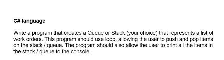 C# language
Write a program that creates a Queue or Stack (your choice) that represents a list of
work orders. This program should use loop, allowing the user to push and pop items
on the stack / queue. The program should also allow the user to print all the items in
the stack / queue to the console.
