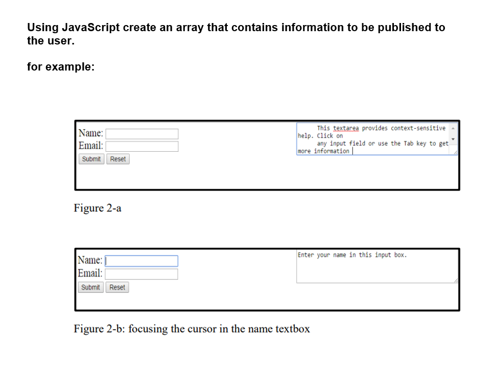 Using JavaScript create an array that contains information to be published to
the user.
for example:
Name:
This textarea provides context-sensitive
help. Click on
Email:
any input field or use the Tab key to get
more information |
Submit
Reset
Figure 2-a
Enter your name in this input box.
Name:
Email:
Submit
Reset
Figure 2-b: focusing the cursor in the name textbox
