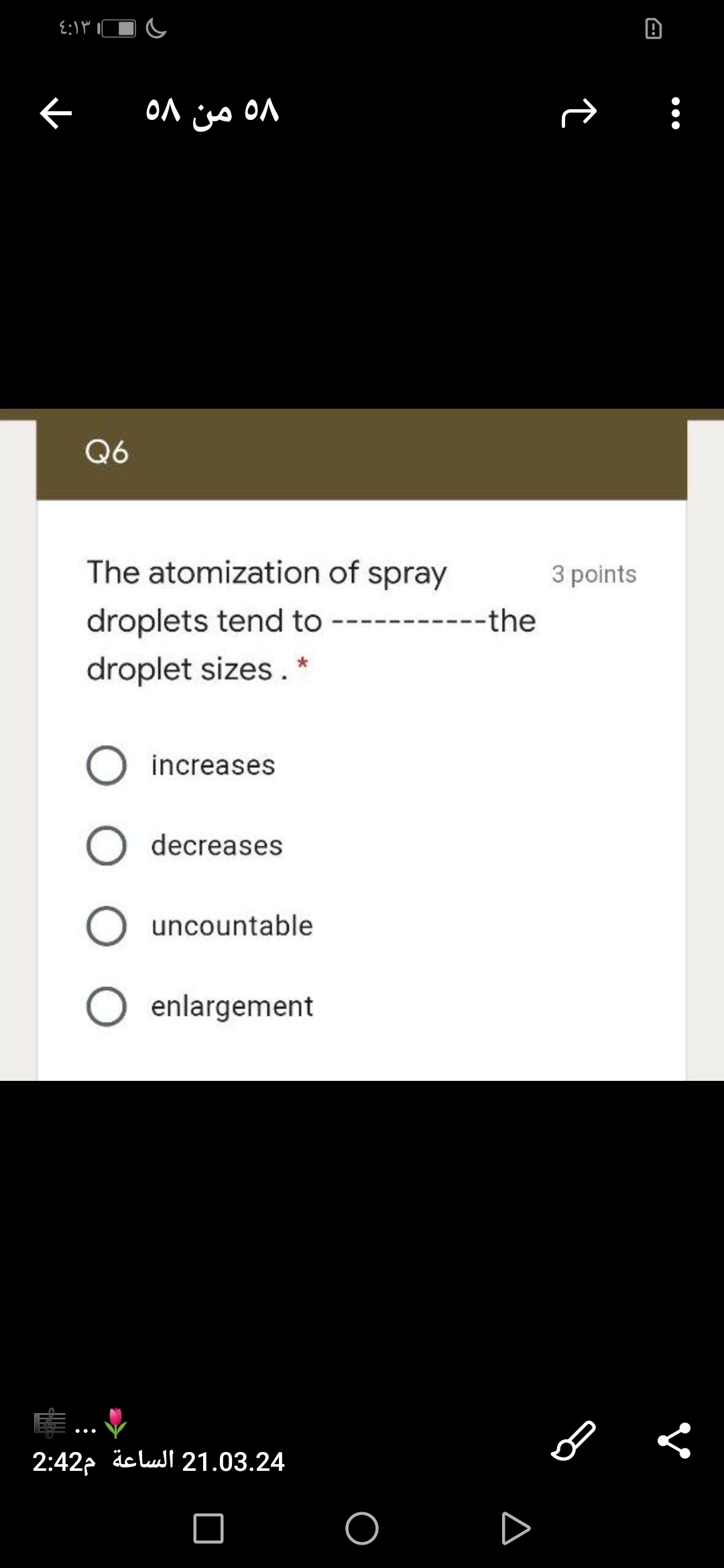 58 من ٥٨
ON
Q6
The atomization of spray
3 points
droplets tend to
----the
droplet sizes. *
O increases
O decreases
uncountable
O enlargement
2:422 äclull 21.03.24
D
