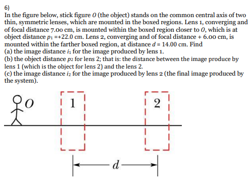 6)
In the figure below, stick figure 0 (the object) stands on the common central axis of two
thin, symmetric lenses, which are mounted in the boxed regions. Lens 1, converging and
of focal distance 7.00 cm, is mounted within the boxed region closer to 0, which is at
object distance pi =+22.0 cm. Lens 2, converging and of focal distance + 6.00 cm, is
mounted within the farther boxed region, at distance d = 14.00 cm. Find
(a) the image distance i, for the image produced by lens 1.
(b) the object distance p2 for lens 2; that is: the distance between the image produce by
lens 1 (which is the object for lens 2) and the lens 2.
(c) the image distance iz for the image produced by lens 2 (the final image produced by
the system).
d
