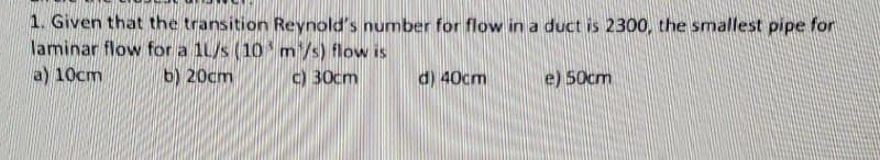 1. Given that the transition Reynold's number for flow in a duct is 2300, the smallest pipe for
laminar flow for a 1L/s (10 m/s) flow is
a) 10cm
b) 20cm
c) 30cm
d) 40cm
e) 50cm
