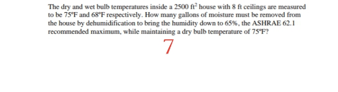 The dry and wet bulb temperatures inside a 2500 ft² house with 8 ft ceilings are measured
to be 75°F and 68°F respectively. How many gallons of moisture must be removed from
the house by dehumidification to bring the humidity down to 65%, the ASHRAE 62.1
recommended maximum, while maintaining a dry bulb temperature of 75°F?
7
