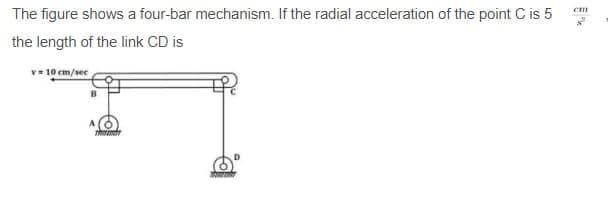 The figure shows a four-bar mechanism. If the radial acceleration of the point C is 5
the length of the link CD is
v 10 cm/sec
