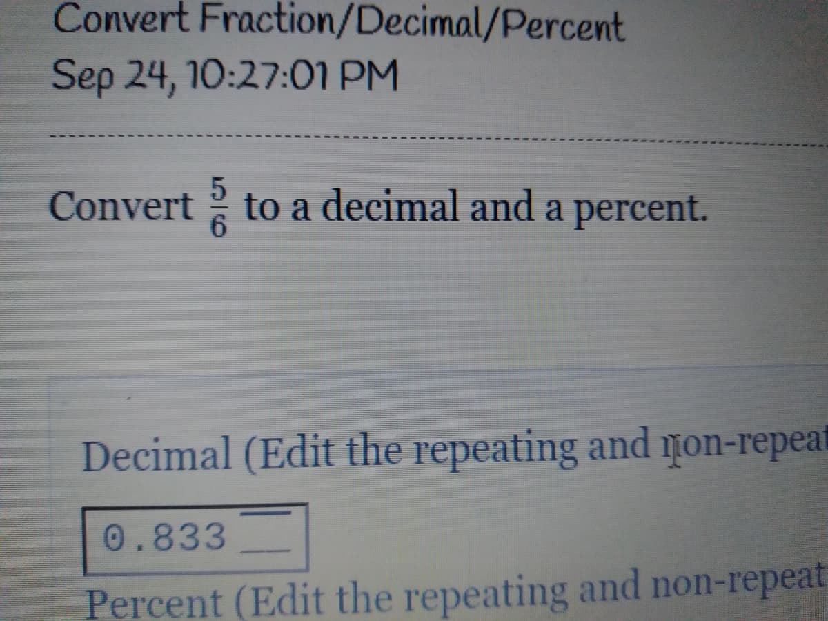 Convert Fraction/Decimal/Percent
Sep 24, 10:27:0I PM
Convert to a decimal and a percent.
Decimal (Edit the repeating and non-repeat
0.833
Percent (Edit the repeating and non-repeat
