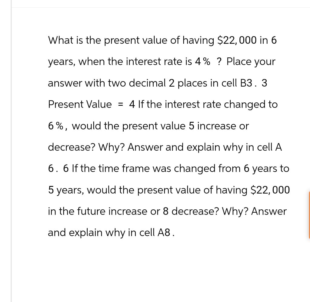 What is the present value of having $22,000 in 6
years, when the interest rate is 4% ? Place your
answer with two decimal 2 places in cell B3.3
Present Value = 4 If the interest rate changed to
6%, would the present value 5 increase or
decrease? Why? Answer and explain why in cell A
6. 6 If the time frame was changed from 6 years to
5 years, would the present value of having $22,000
in the future increase or 8 decrease? Why? Answer
and explain why in cell A8.