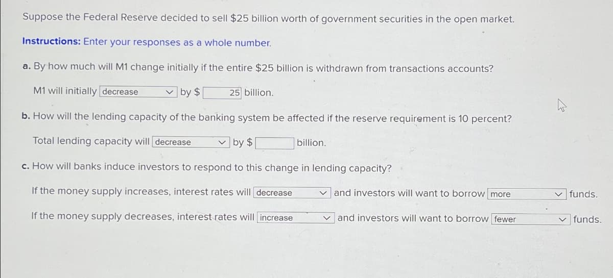 Suppose the Federal Reserve decided to sell $25 billion worth of government securities in the open market.
Instructions: Enter your responses as a whole number.
a. By how much will M1 change initially if the entire $25 billion is withdrawn from transactions accounts?
M1 will initially decrease
by $
25 billion.
b. How will the lending capacity of the banking system be affected if the reserve requirement is 10 percent?
Total lending capacity will decrease
☑ by $
billion.
c. How will banks induce investors to respond to this change in lending capacity?
If the money supply increases, interest rates will decrease
If the money supply decreases, interest rates will increase
and investors will want to borrow more
and investors will want to borrow fewer
funds.
✓ funds.