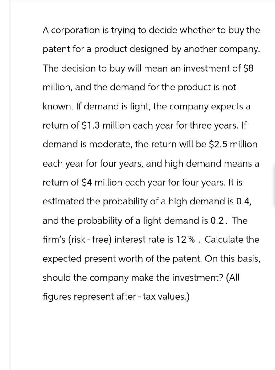 A corporation is trying to decide whether to buy the
patent for a product designed by another company.
The decision to buy will mean an investment of $8
million, and the demand for the product is not
known. If demand is light, the company expects a
return of $1.3 million each year for three years. If
demand is moderate, the return will be $2.5 million
each year for four years, and high demand means a
return of $4 million each year for four years. It is
estimated the probability of a high demand is 0.4,
and the probability of a light demand is 0.2. The
firm's (risk-free) interest rate is 12%. Calculate the
expected present worth of the patent. On this basis,
should the company make the investment? (All
figures represent after - tax values.)