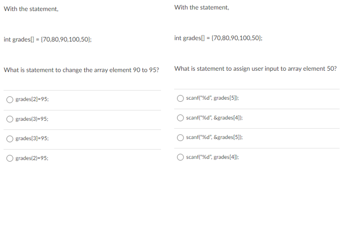 With the statement,
With the statement,
int grades[) = {70,80,90,100,50};
int grades[) = {70,80,90,100,50};
What is statement to change the array element 90 to 95?
What is statement to assign user input to array element 50?
O grades[2]=95;
scanf("%d", grades[5]);
grades(3)-95:
scanf("%d", &grades[4]);
grades[3]=95;
scanf("%d", &grades[5]);
O grades(2)=95;
scanf("%d", grades[4]):
