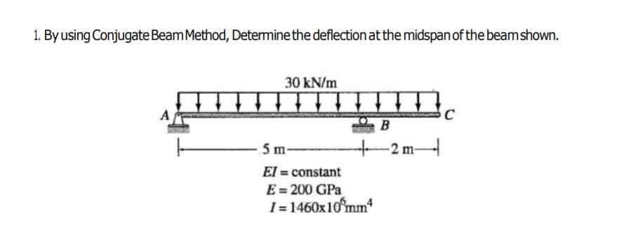 1. By using Conjugate Beam Method, Determine the deflection at the midspan of the beamshown.
30 kN/m
A
C
5 m-
m-
El = constant
E = 200 GPa
I= 1460x10mm

