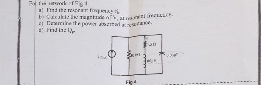 b) Calculate the magnitude of V. at resonant frequency.
For the network of Fig.4
a) Find the resonant frequency f.
c) Determine the power absorbed at resonance.
d) Find the Qp.
$1.5 N
10 k2
0.03pF
10mA
80pH
Fig.4
