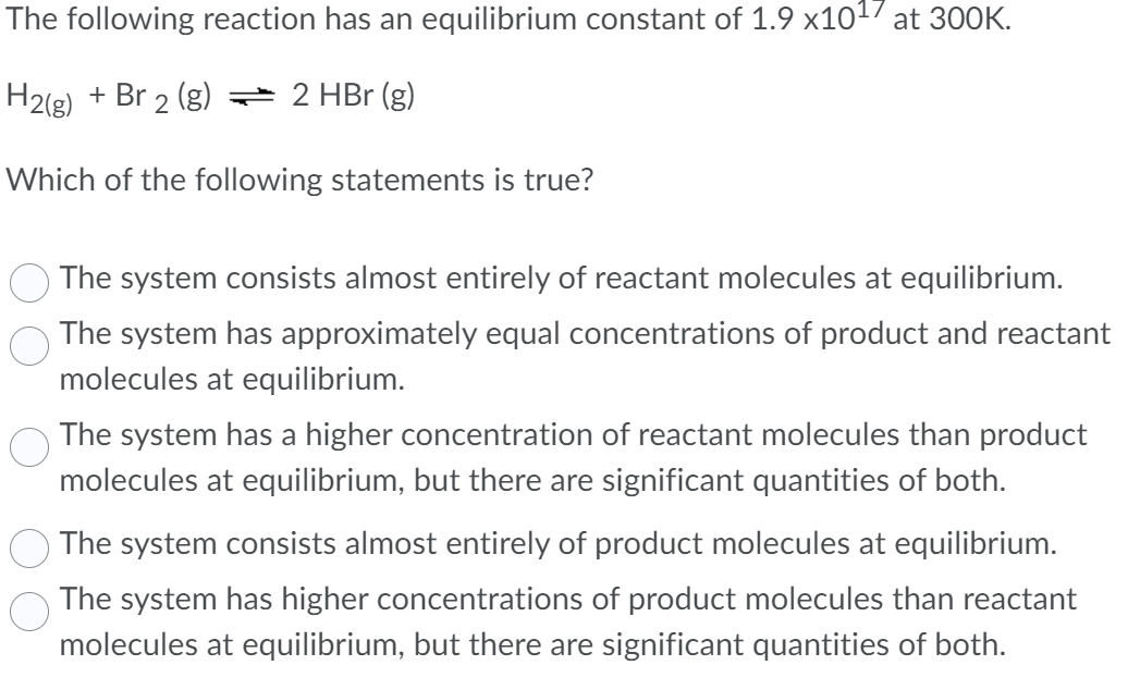 The following reaction has an equilibrium constant of 1.9 x10¹7 at 300K.
H2(g) + Br 2 (g) → 2 HBr (g)
Which of the following statements is true?
The system consists almost entirely of reactant molecules at equilibrium.
The system has approximately equal concentrations of product and reactant
molecules at equilibrium.
The system has a higher concentration of reactant molecules than product
molecules at equilibrium, but there are significant quantities of both.
The system consists almost entirely of product molecules at equilibrium.
The system has higher concentrations of product molecules than reactant
molecules at equilibrium, but there are significant quantities of both.