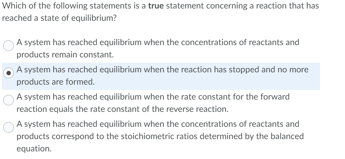 Which of the following statements is a true statement concerning a reaction that has
reached a state of equilibrium?
A system has reached equilibrium when the concentrations of reactants and
products remain constant.
A system has reached equilibrium when the reaction has stopped and no more
products are formed.
A system has reached equilibrium when the rate constant for the forward
reaction equals the rate constant of the reverse reaction.
A system has reached equilibrium when the concentrations of reactants and
products correspond to the stoichiometric ratios determined by the balanced
equation.