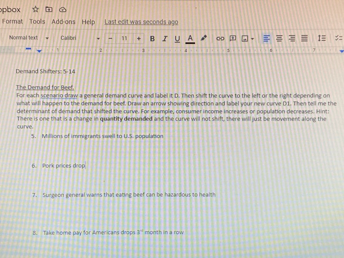 opbox
Format Tools Add-ons Help Last edit was seconds ago
BIUA
三三三三 1三ニ
Normal text
Calibri
11
1.
3
4
6 I 7r
Demand Shifters: 5-14
The Demand for Beef.
For each scenario draw a general demand curve and label it D. Then shift the curve to the left or the right depending on
what will happen to the demand for beef. Draw an arrow showing direction and label your new curve D1. Then tell me the
determinant of demand that shifted the curve. For example, consumer income increases or population decreases. Hint:
There is one that is a change in quantity demanded and the curve will not shift, there will just be movement along the
curve.
5. Millions of immigrants swell to U.S. population
6. Pork prices drop
7. Surgeon general warns that eating beef can be hazardous to health
prd
8. Take home pay for Americans drops 3 month in a row
2.
