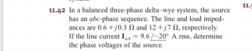 11.42 In a balanced three-phase delta-wye system, the source
has an abe-phase sequence. The line and load imped-
ances are 0.6+j0.3 2 and 12+ j7 02, respectively.
If the line current I = 9.6/-20° A rms, determine
the phase voltages of the source.
11.
