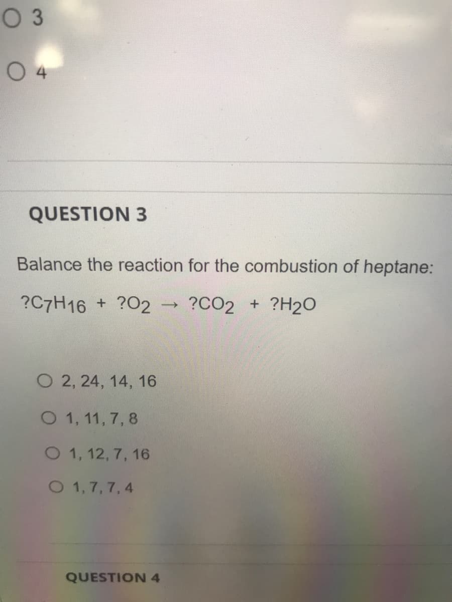 O 3
0 4
QUESTION 3
Balance the reaction for the combustion of heptane:
?C7H16 + ?O2 → ?CO2 + ?H2O
O 2, 24, 14, 16
O 1, 11, 7, 8
O 1, 12, 7, 16
O 1,7,7, 4
QUESTION 4
