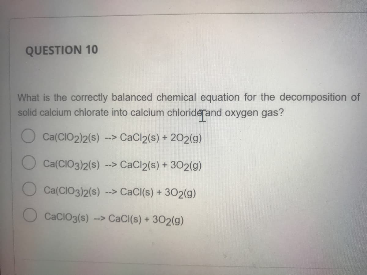QUESTION 10
What is the correctly balanced chemical equation for the decomposition of
solid calcium chlorate into calcium chloriderand oxygen gas?
Ca(CIO2)2(s) --> CaCl2(s) + 202(g)
Ca(CIO3)2(s) --> CaCl2(s) + 302(g)
Ca(CIO3)2(s)
--> CaCl(s) + 302(g)
CaCIO3(s) --> CaCI(s) + 302(g)
