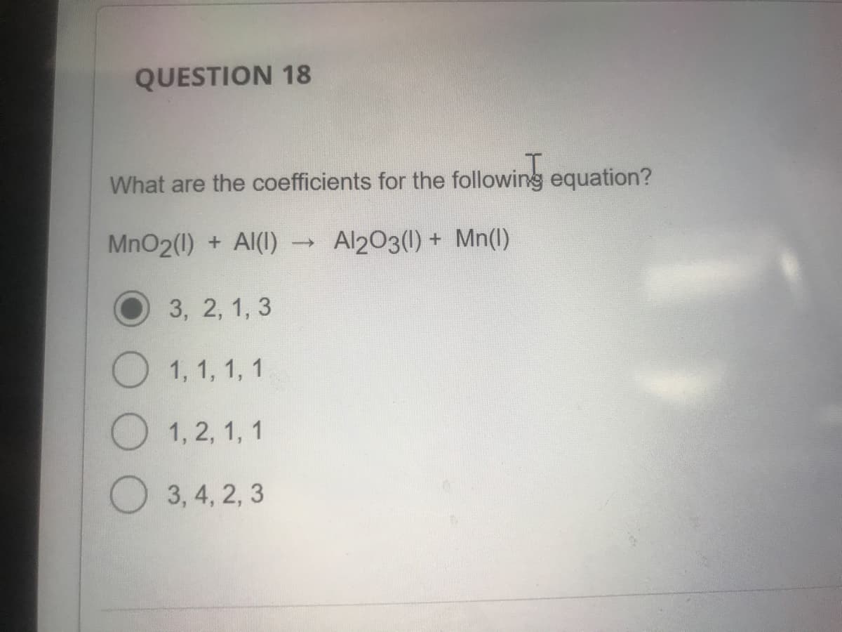 QUESTION 18
What are the coefficients for the following equation?
MnO2(1) + Al(1)
Al203(1) + Mn(1)
3, 2, 1, 3
1, 1, 1, 1
1, 2, 1, 1
O 3, 4, 2, 3
