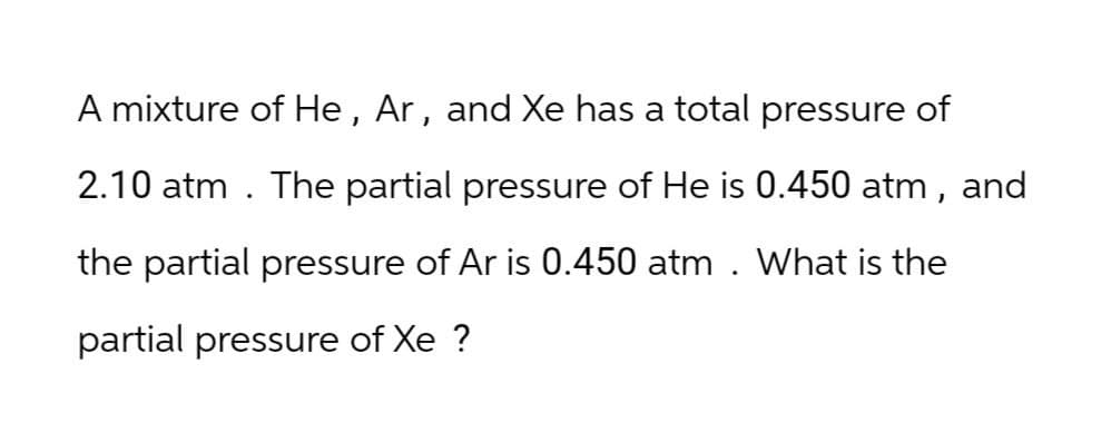 A mixture of He, Ar, and Xe has a total pressure of
2.10 atm. The partial pressure of He is 0.450 atm, and
the partial pressure of Ar is 0.450 atm. What is the
partial pressure of Xe ?