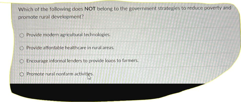 Which of the following does NOT belong to the government strategies to reduce poverty and
promote rural development?
O Provide modern agricultural technologies.
O Provide affordable healthcare in rural areas.
O Encourage informal lenders to provide loans to farmers.
O Promote rural nonfarm activities.
3
