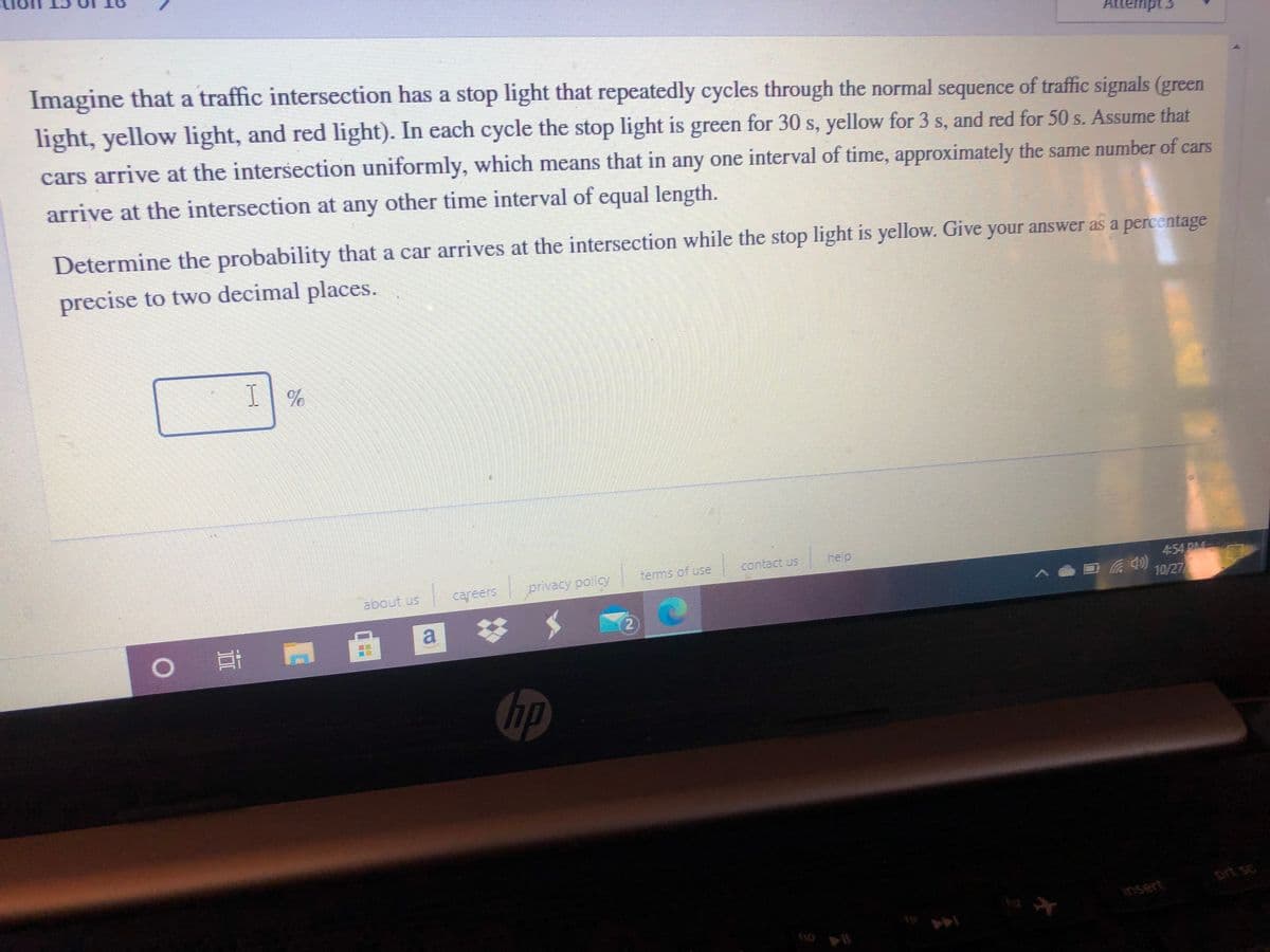 Attempt 3
Imagine that a traffic intersection has a stop light that repeatedly cycles through the normal sequence of traffic signals (green
light, yellow light, and red light). In each cycle the stop light is green for 30 s, yellow for 3 s, and red for 50 s. Assume that
cars arrive at the intersection uniformly, which means that in any one interval of time, approximately the same number of cars
arrive at the intersection at any other time interval of equal length.
Determine the probability that a car arrives at the intersection while the stop light is yellow. Give your answer as a percentage
precise to two decimal places.
I| %
contact us
help
terms of use
454 PM
privacy policy
4 10/27
about us
careers
(2
0 耳 P
bp
prt sc
insert
12
f10
