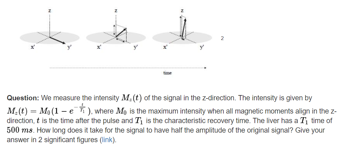 Question: We measure the intensity M-(t) of the signal in the z-direction. The intensity is given by
M:(t) = Mo (1 - e ), where Mo is the maximum intensity when all magnetic moments align in the z-
direction, t is the time after the pulse and T1 is the characteristic recovery time. The liver has a T1 time of
500 ms. How long does it take for the signal to have half the amplitude of the original signal? Give your
answer in 2 significant figures (link).
