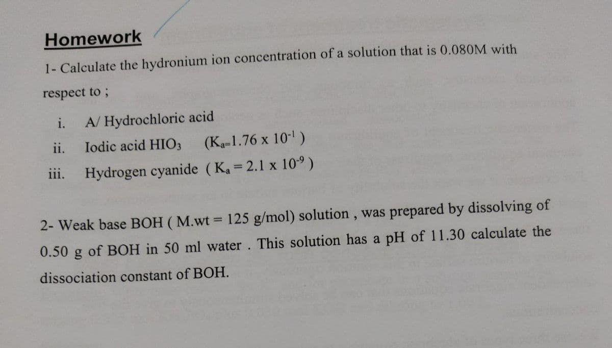Homework
1- Calculate the hydronium ion concentration of a solution that is 0.080M with
respect to ;
A/Hydrochloric acid
ii. Iodic acid HIO3
iii.
(Ka-1.76 x 10-¹)
Hydrogen cyanide (K₁= 2.1 x 10⁹ )
2- Weak base BOH (M.wt = 125 g/mol) solution, was prepared by dissolving of
0.50 g of BOH in 50 ml water. This solution has a pH of 11.30 calculate the
dissociation constant of BOH.