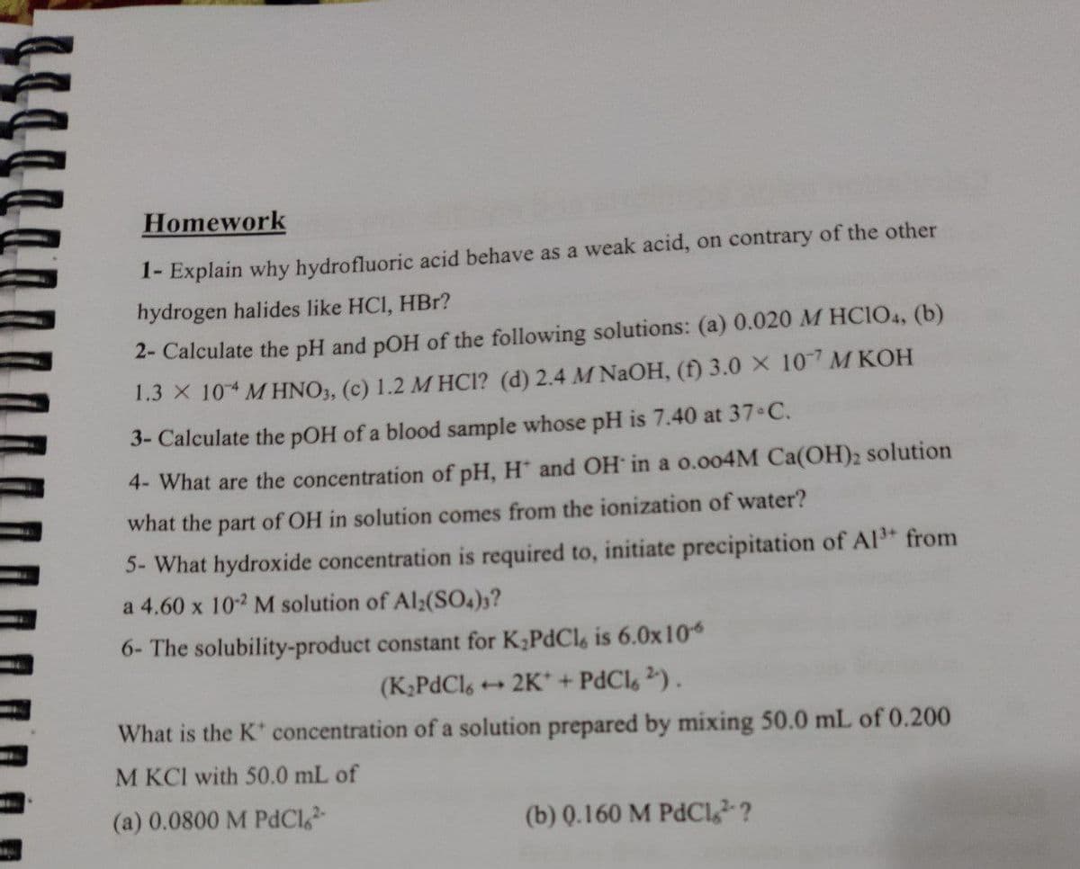 Homework
1- Explain why hydrofluoric acid behave as a weak acid, on contrary of the other
hydrogen halides like HCI, HBr?
2- Calculate the pH and pOH of the following solutions: (a) 0.020 M HCIO4, (b)
1.3 X 104 MHNO3, (c) 1.2 MHCI? (d) 2.4 M NaOH, (f) 3.0 x 107 M KOH
3- Calculate the pOH of a blood sample whose pH is 7.40 at 37°C.
4- What are the concentration of pH, H* and OH in a 0.004M Ca(OH)2 solution
what the part of OH in solution comes from the ionization of water?
5- What hydroxide concentration is required to, initiate precipitation of Al³+ from
a 4.60 x 10-2 M solution of Al2(SO4)3?
6- The solubility-product constant for K₂PdCl, is 6.0x106
(K₂PdCl6 →2K* + PdCl 2).
What is the K* concentration of a solution prepared by mixing 50.0 mL of 0.200
M KCI with 50.0 mL of
(a) 0.0800 M PdC1,2-
(b) 0.160 M PdCl2?
